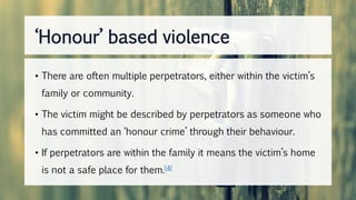 • There are often multiple perpetrators, either within the victim’s
family or community.
• The victim might be described by perpetrators as someone who
has committed an ‘honour crime’ through their behaviour.
• If perpetrators are within the family it means the victim’s home
is not a safe place for them.[4]
‘Honour’ based violence
 