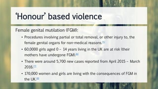 Female genital mutilation (FGM):
• Procedures involving partial or total removal, or other injury to, the
female genital organs for non-medical reasons.[5]
• 60,0000 girls aged 0 – 14 years living in the UK are at risk (their
mothers have undergone FGM).[6]
• There were around 5,700 new cases reported from April 2015 – March
2016.[7]
• 170,000 women and girls are living with the consequences of FGM in
the UK.[8]
‘Honour’ based violence
 
