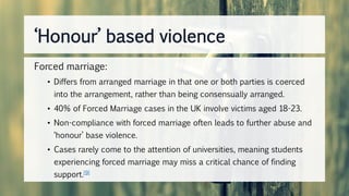 Forced marriage:
• Differs from arranged marriage in that one or both parties is coerced
into the arrangement, rather than being consensually arranged.
• 40% of Forced Marriage cases in the UK involve victims aged 18-23.
• Non-compliance with forced marriage often leads to further abuse and
‘honour’ base violence.
• Cases rarely come to the attention of universities, meaning students
experiencing forced marriage may miss a critical chance of finding
support.[9]
‘Honour’ based violence
 