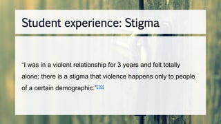 “I was in a violent relationship for 3 years and felt totally
alone; there is a stigma that violence happens only to people
of a certain demographic.”[10]
Student experience: Stigma
 