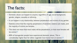 • Domestic abuse can happen to anyone, regardless of age, social background,
gender, religion, sexuality or ethnicity.
• It can happen in any relationship, between perpetrators and victims of any gender.
• Statistics show that the majority perpetrators of domestic violence are males, and
the majority of victims are females.
• This does not mean that most males will be perpetrators, or that most females will
be victims[11]
• 80% of transgender people have experienced domestic abuse. This is
considerably higher than for either cisgender (non-trans) men or women.[12]
The facts:
 