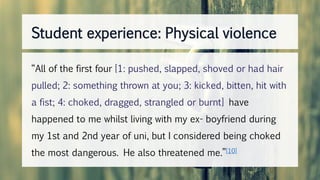 “All of the first four [1: pushed, slapped, shoved or had hair
pulled; 2: something thrown at you; 3: kicked, bitten, hit with
a fist; 4: choked, dragged, strangled or burnt] have
happened to me whilst living with my ex- boyfriend during
my 1st and 2nd year of uni, but I considered being choked
the most dangerous. He also threatened me.”[10]
Student experience: Physical violence
 
