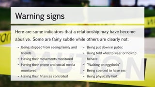 Here are some indicators that a relationship may have become
abusive. Some are fairly subtle while others are clearly not:
• Being stopped from seeing family and friends
• Having their movements monitored
• Having their phone and social media monitored
• Having their finances controlled
• Another one
Warning signs
• Being stopped from seeing family and
friends
• Having their movements monitored
• Having their phone and social media
monitored
• Having their finances controlled
• Being put down in public
• Being told what to wear or how to
behave
• “Walking on eggshells”
• Being coerced to have sex
• Being physically hurt
 