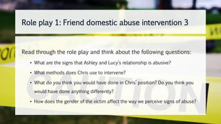 Read through the role play and think about the following questions:
• What are the signs that Ashley and Lucy’s relationship is abusive?
• What methods does Chris use to intervene?
• What do you think you would have done in Chris’ position? Do you think you
would have done anything differently?
• How does the gender of the victim affect the way we perceive signs of abuse?
Role play 1: Friend domestic abuse intervention 3
 
