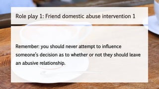 Remember: you should never attempt to influence
someone’s decision as to whether or not they should leave
an abusive relationship.
Role play 1: Friend domestic abuse intervention 1
 