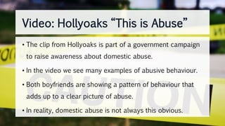 Video: Hollyoaks “This is Abuse”
• The clip from Hollyoaks is part of a government campaign
to raise awareness about domestic abuse.
• In the video we see many examples of abusive behaviour.
• Both boyfriends are showing a pattern of behaviour that
adds up to a clear picture of abuse.
• In reality, domestic abuse is not always this obvious.
 