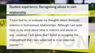 “I have had to...re-evaluate my thoughts about domestic
violence in homosexual relationships. Although I am quite
clear in my mind about what is violence and abuse in
any…situation, I will admit that I failed to recognise the
mistreatment that I was subjected to in an objective
manner“[10]
Student experience: Recognising abuse in own
relationship
 