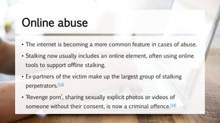 Online abuse
• The internet is becoming a more common feature in cases of abuse.
• Stalking now usually includes an online element, often using online
tools to support offline stalking.
• Ex-partners of the victim make up the largest group of stalking
perpetrators.[13]
• ‘Revenge porn’, sharing sexually explicit photos or videos of
someone without their consent, is now a criminal offence.[14]
 