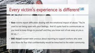 • Male victims report difficulties dealing with the emotional impact of abuse: “You’re
used to not being open with your feelings. And it’s quite hard to communicate so
you tend to keep things to yourself and they you know sort of eat away at you a
bit so…”
• BME (Asian) women were anxious about reporting to support workers who were
also Asian for fear that confidentiality would be breached to the wider community.
Every victim’s experience is different[18]
 