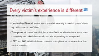 • Lesbian/Gay/Bisexual victims report that their sexuality is used as part of abuse,
e.g. with threats to 'out' them.
• Transgender victims of sexual violence identified it as a hidden issue in the trans-
community, not talked about much, and was very unlikely to be reported.
• LGBT and BME individuals feared potential homophobic or racist reactions from
service providers.
Every victim’s experience is different[18]
 