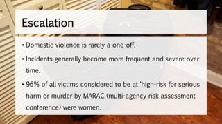 Escalation
• Domestic violence is rarely a one-off.
• Incidents generally become more frequent and severe over
time.
• 96% of all victims considered to be at ‘high-risk for serious
harm or murder by MARAC (multi-agency risk assessment
conference) were women.
 
