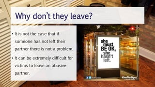 • It is not the case that if
someone has not left their
partner there is not a problem.
• It can be extremely difficult for
victims to leave an abusive
partner.
Why don’t they leave?
 