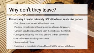 Reasons why it can be extremely difficult to leave an abusive partner:
• Fear of what their partner will do in response.
• Practical considerations (housing, money, children, language).
• Concern about bringing shame upon themselves or their family.
• Calling the police may feel like a betrayal to their community.
• Low self-esteem from long-term abuse.
• Shame and self-blame.
• Investment in the relationship and hope that the partner will change.
Why don’t they leave?
 