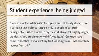 “I was in a violent relationship for 3 years and felt totally alone; there
is a stigma that violence happens only to people of a certain
demographic….When I spoke to my friends I always felt slightly judged,
the classic ‘you are clever, why didn’t you leave’. Only now have I
come to see that this was not my fault for being weak. I will never fully
recover from this.”
Student experience: being judged
 