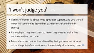 • Victims of domestic abuse need specialist support, and you should
never tell someone to leave their partner or criticise them for
staying.
• Although you may want them to leave, they need to make that
decision in their own time.
• Research shows that victims abused by their partners are at most
risk at the point of separation and immediately after leaving them.[19]
‘I won’t judge you’
 