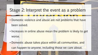 • Domestic violence and abuse are not problems that have
been solved.
• Increases in online abuse mean the problem is likely to get
worse.
• Domestic abuse takes place within all communities, and
can happen to anyone, including those we care about.
Stage 2: Interpret the event as a problem
 
