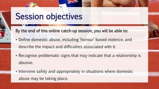 By the end of this online catch-up session, you will be able to:
• Define domestic abuse, including ‘honour’ based violence, and
describe the impact and difficulties associated with it.
• Recognise problematic signs that may indicate that a relationship is
abusive.
• Intervene safely and appropriately in situations where domestic
abuse may be taking place.
Session objectives
 