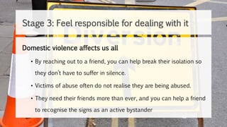Domestic violence affects us all
• By reaching out to a friend, you can help break their isolation so
they don’t have to suffer in silence.
• Victims of abuse often do not realise they are being abused.
• They need their friends more than ever, and you can help a friend
to recognise the signs as an active bystander
Stage 3: Feel responsible for dealing with it
 