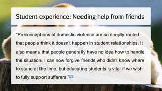 Student experience: Needing help from friends
“Preconceptions of domestic violence are so deeply-rooted
that people think it doesn't happen in student relationships. It
also means that people generally have no idea how to handle
the situation. I can now forgive friends who didn't know where
to stand at the time, but educating students is vital if we wish
to fully support sufferers.”[22]
 