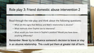 Read through the role play and think about the following questions:
• What are the signs that Melissa and Matt’s relationship is abusive?
• What methods does Sophie use to intervene?
• What would you have done in Sophie’s position? Would you have done
anything differently?
Remember: Never try to influence someone’s decision to leave or stay
in an abusive relationship. This could put them at greater risk of harm.
Role play 3: Friend domestic abuse intervention 2
 