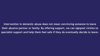Intervention in domestic abuse does not mean convincing someone to leave
their abusive partner or family. By offering support, we can signpost victims to
specialist support and help them feel safe if they do eventually decide to leave.
 