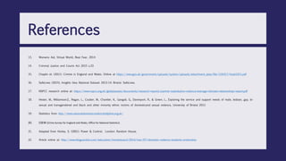 13. Womens Aid, Virtual World, Real Fear, 2014
14. Criminal Justice and Courts Act 2015 s.33
15. Chaplin et. (2011). Crinme in England and Wales. Online at https://www.gov.uk/government/uploads/system/uploads/attachment_data/file/116417/hosb1011.pdf
16. SafeLives (2015), Insights Idva National Dataset 2013-14. Bristol: SafeLives.
17. NSPCC research online at: https://www.nspcc.org.uk/globalassets/documents/research-reports/partner-exploitation-violence-teenage-intimate-relationships-report.pdf
18. Hester, M., Williamson,E., Regan, L., Coulter, M., Chantler, K., Gangoli, G., Davenport, R., & Green, L., Exploring the service and support needs of male, lesbian, gay, bi-
sexual and transgendered and black and other minority ethnic victims of domesticand sexual violence, University of Bristol 2012
19. Statistics from http://www.nationaldomesticviolencehelpline.org.uk/
20. CSEW (Crime Survey for England and Wales, Office for National Statistics)
21. Adapted from Horley, S. (2001). Power & Control. London: Random House;
22. Article online at: http://www.theguardian.com/education/mortarboard/2014/mar/07/domestic-violence-students-universities
References
 
