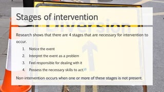 Stages of intervention
Research shows that there are 4 stages that are necessary for intervention to
occur.
1. Notice the event
2. Interpret the event as a problem
3. Feel responsible for dealing with it
4. Possess the necessary skills to act.[2]
Non-intervention occurs when one or more of these stages is not present.
 