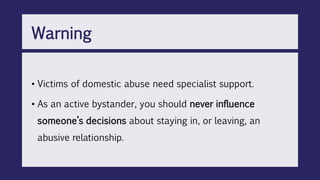 • Victims of domestic abuse need specialist support.
• As an active bystander, you should never influence
someone’s decisions about staying in, or leaving, an
abusive relationship.
Warning
 