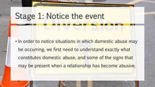 • In order to notice situations in which domestic abuse may
be occurring, we first need to understand exactly what
constitutes domestic abuse, and some of the signs that
may be present when a relationship has become abusive.
Stage 1: Notice the event
 