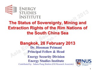 The Status of Sovereignty, Mining and
Extraction Rights of the Rim Nations of
         the South China Sea

      Bangkok, 28 February 2013
               Dr. Hooman Peimani
              Principal Fellow & Head
              Energy Security Division
              Energy Studies Institute
     Contributed by: Sahara Piang Brahim (ESI Research Associate)

                                                                    1
 