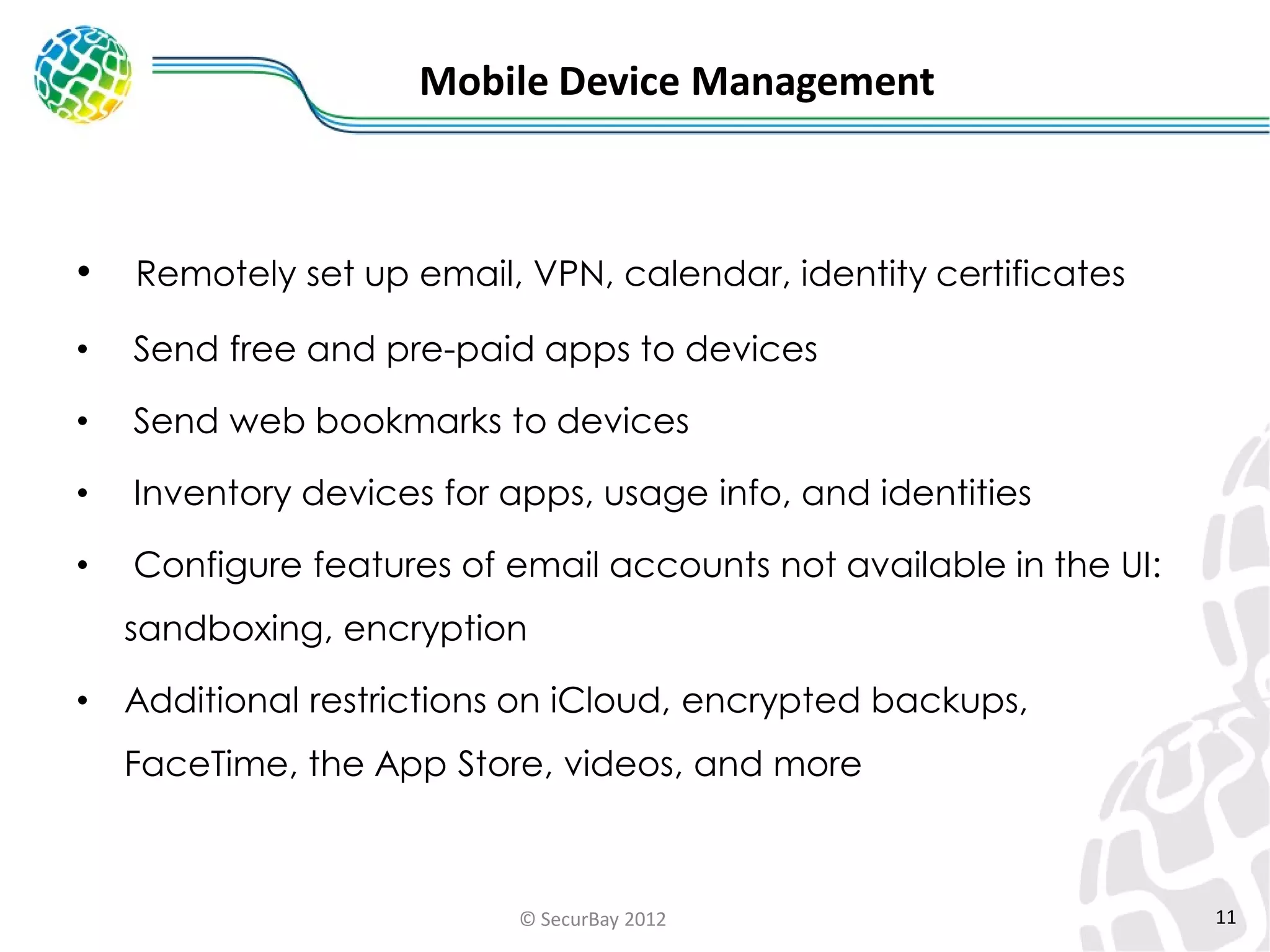 Mobile Device Management

•

Remotely set up email, VPN, calendar, identity certificates

•

Send free and pre-paid apps to devices

•

Send web bookmarks to devices

•

Inventory devices for apps, usage info, and identities

•

Configure features of email accounts not available in the UI:
sandboxing, encryption

•

Additional restrictions on iCloud, encrypted backups,

FaceTime, the App Store, videos, and more

© SecurBay 2012

11

 