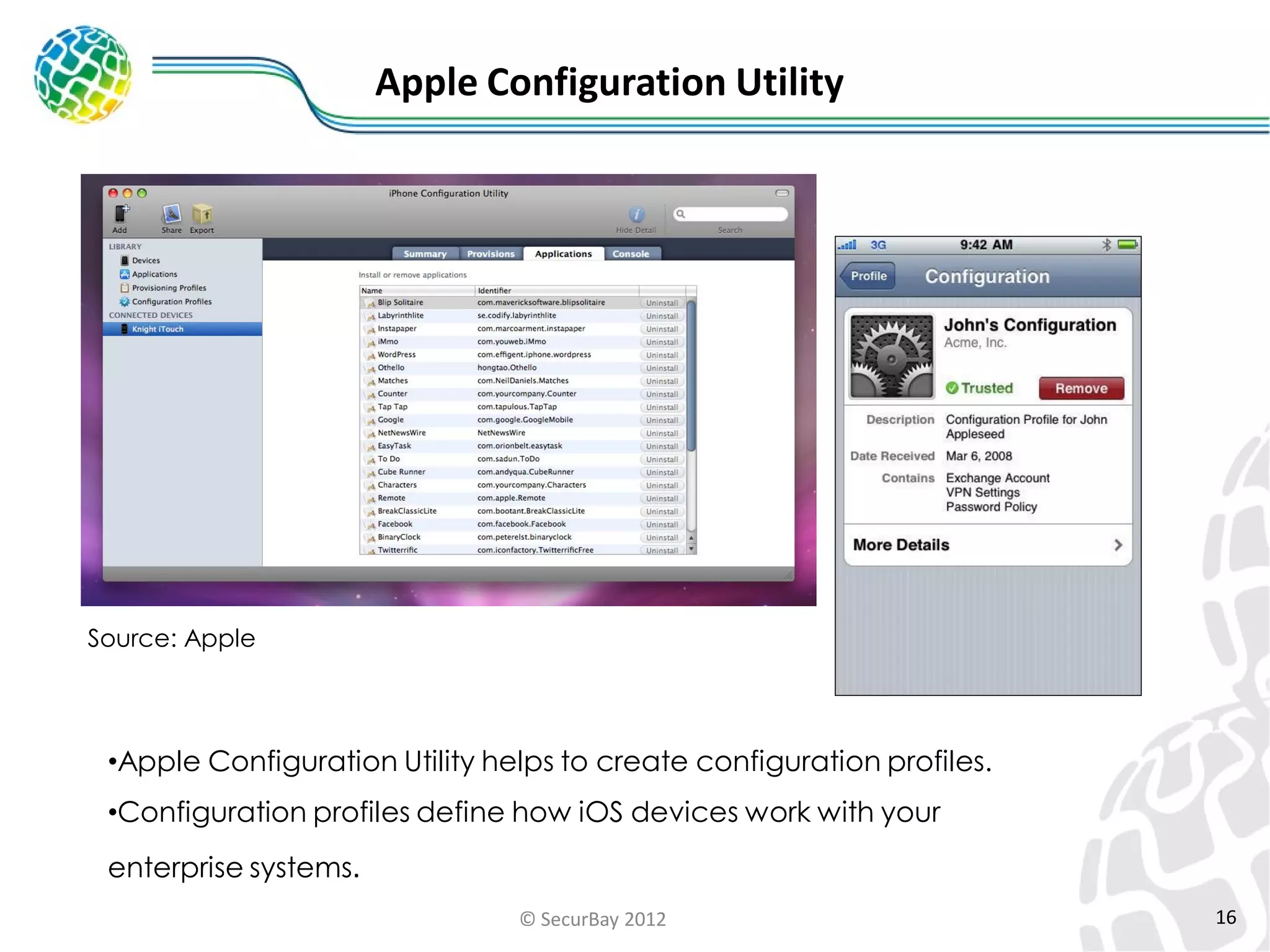 Apple Configuration Utility

Source: Apple

•Apple Configuration Utility helps to create configuration profiles.
•Configuration profiles define how iOS devices work with your

enterprise systems.
© SecurBay 2012

16

 