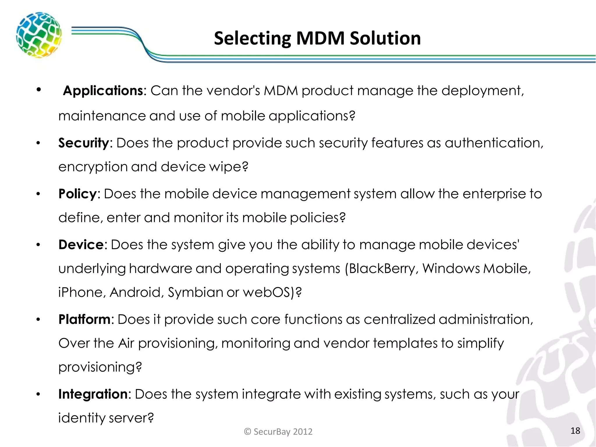Selecting MDM Solution
•

Applications: Can the vendor's MDM product manage the deployment,
maintenance and use of mobile applications?

•

Security: Does the product provide such security features as authentication,
encryption and device wipe?

•

Policy: Does the mobile device management system allow the enterprise to

define, enter and monitor its mobile policies?
•

Device: Does the system give you the ability to manage mobile devices'

underlying hardware and operating systems (BlackBerry, Windows Mobile,
iPhone, Android, Symbian or webOS)?

•

Platform: Does it provide such core functions as centralized administration,
Over the Air provisioning, monitoring and vendor templates to simplify
provisioning?

•

Integration: Does the system integrate with existing systems, such as your
identity server?
© SecurBay 2012

18

 