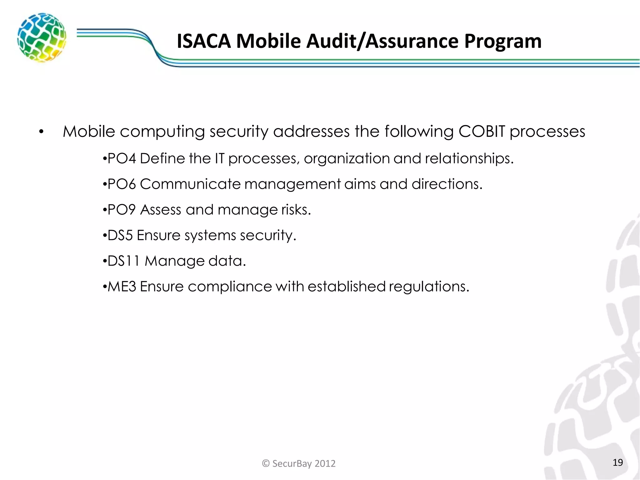 ISACA Mobile Audit/Assurance Program

•

Mobile computing security addresses the following COBIT processes
•PO4 Define the IT processes, organization and relationships.

•PO6 Communicate management aims and directions.
•PO9 Assess and manage risks.
•DS5 Ensure systems security.
•DS11 Manage data.
•ME3 Ensure compliance with established regulations.

© SecurBay 2012

19

 