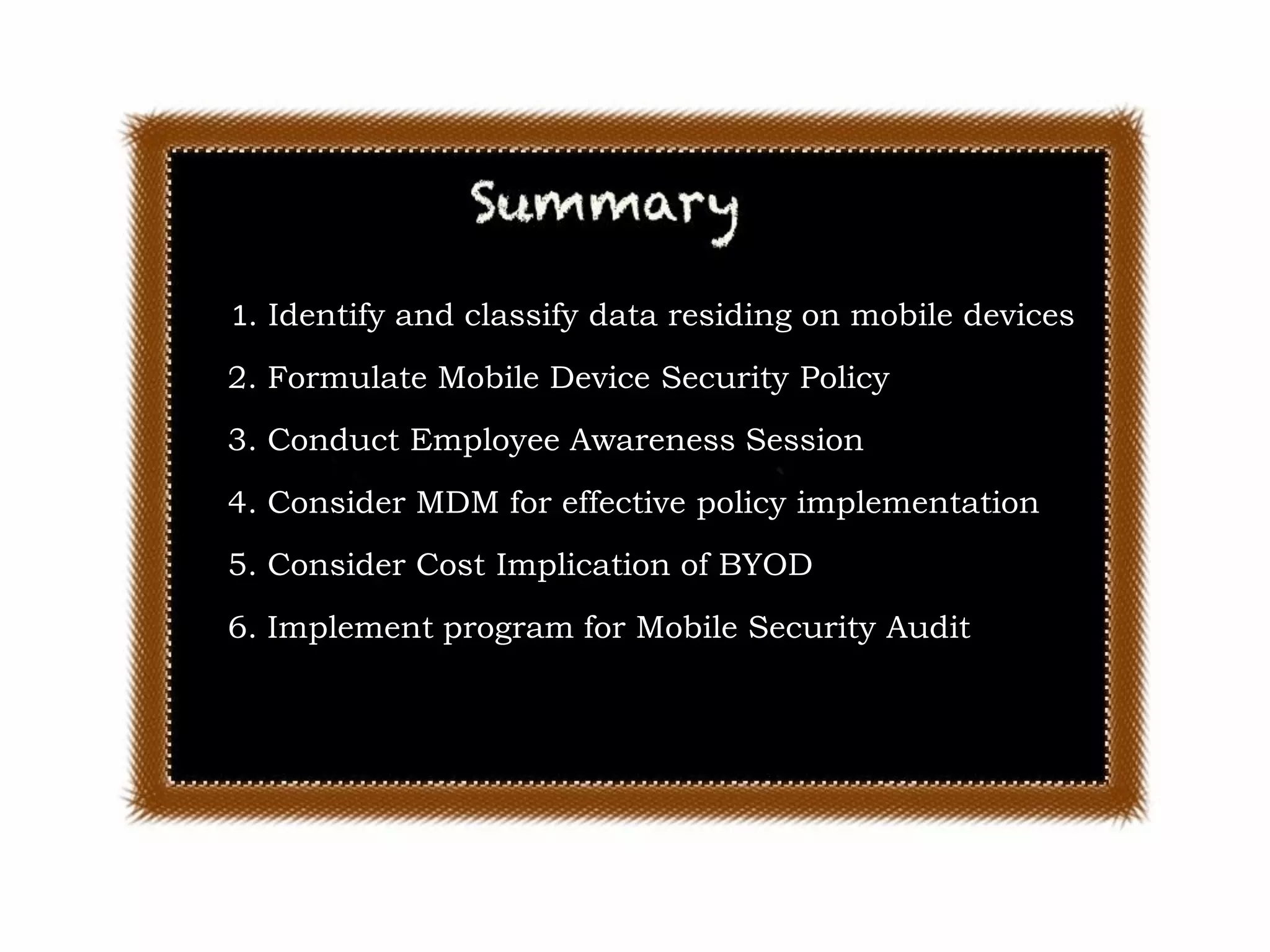 Enterprise Mobility

1. Identify and classify data residing on mobile devices
2. Formulate Mobile Device Security Policy

3. Conduct Employee Awareness Session
4. Consider MDM for effective policy implementation
5. Consider Cost Implication of BYOD
6. Implement program for Mobile Security Audit

© SecurBay 2012

25

 