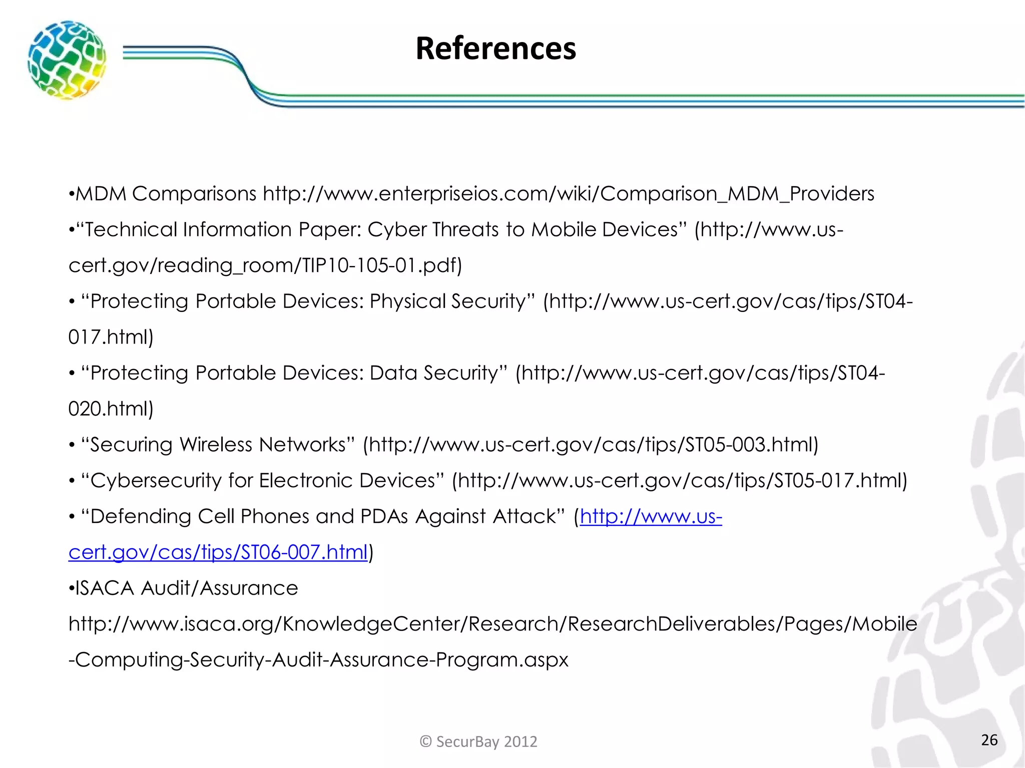 References

•MDM Comparisons http://www.enterpriseios.com/wiki/Comparison_MDM_Providers
•“Technical Information Paper: Cyber Threats to Mobile Devices” (http://www.us-

cert.gov/reading_room/TIP10-105-01.pdf)
• “Protecting Portable Devices: Physical Security” (http://www.us-cert.gov/cas/tips/ST04-

017.html)
• “Protecting Portable Devices: Data Security” (http://www.us-cert.gov/cas/tips/ST04-

020.html)
• “Securing Wireless Networks” (http://www.us-cert.gov/cas/tips/ST05-003.html)
• “Cybersecurity for Electronic Devices” (http://www.us-cert.gov/cas/tips/ST05-017.html)
• “Defending Cell Phones and PDAs Against Attack” (http://www.uscert.gov/cas/tips/ST06-007.html)
•ISACA Audit/Assurance
http://www.isaca.org/KnowledgeCenter/Research/ResearchDeliverables/Pages/Mobile

-Computing-Security-Audit-Assurance-Program.aspx

© SecurBay 2012

26

 