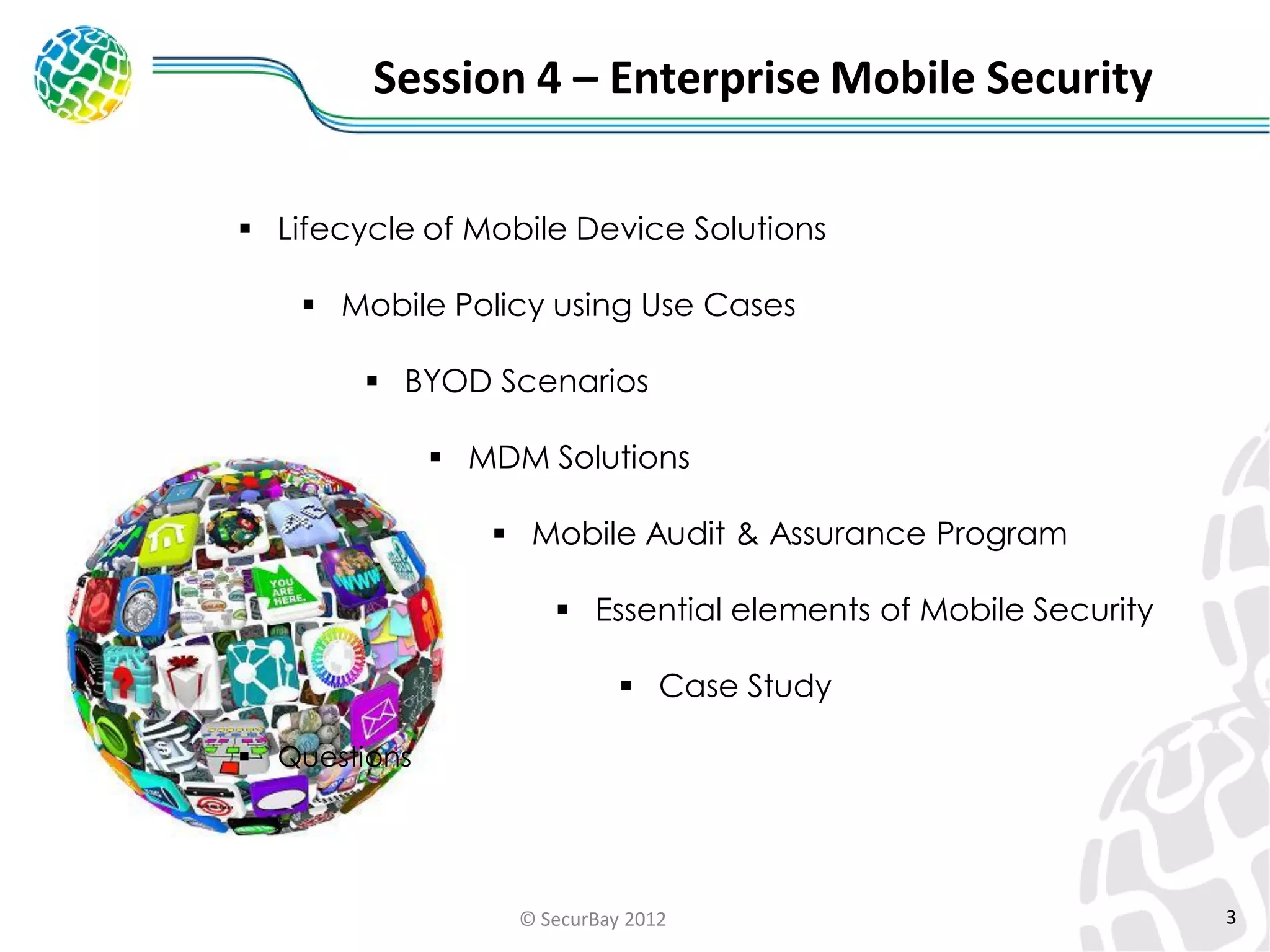 Session 4 – Enterprise Mobile Security
 Lifecycle of Mobile Device Solutions
 Mobile Policy using Use Cases
 BYOD Scenarios
 MDM Solutions
 Mobile Audit & Assurance Program

 Essential elements of Mobile Security
 Case Study
 Questions

© SecurBay 2012

3

 