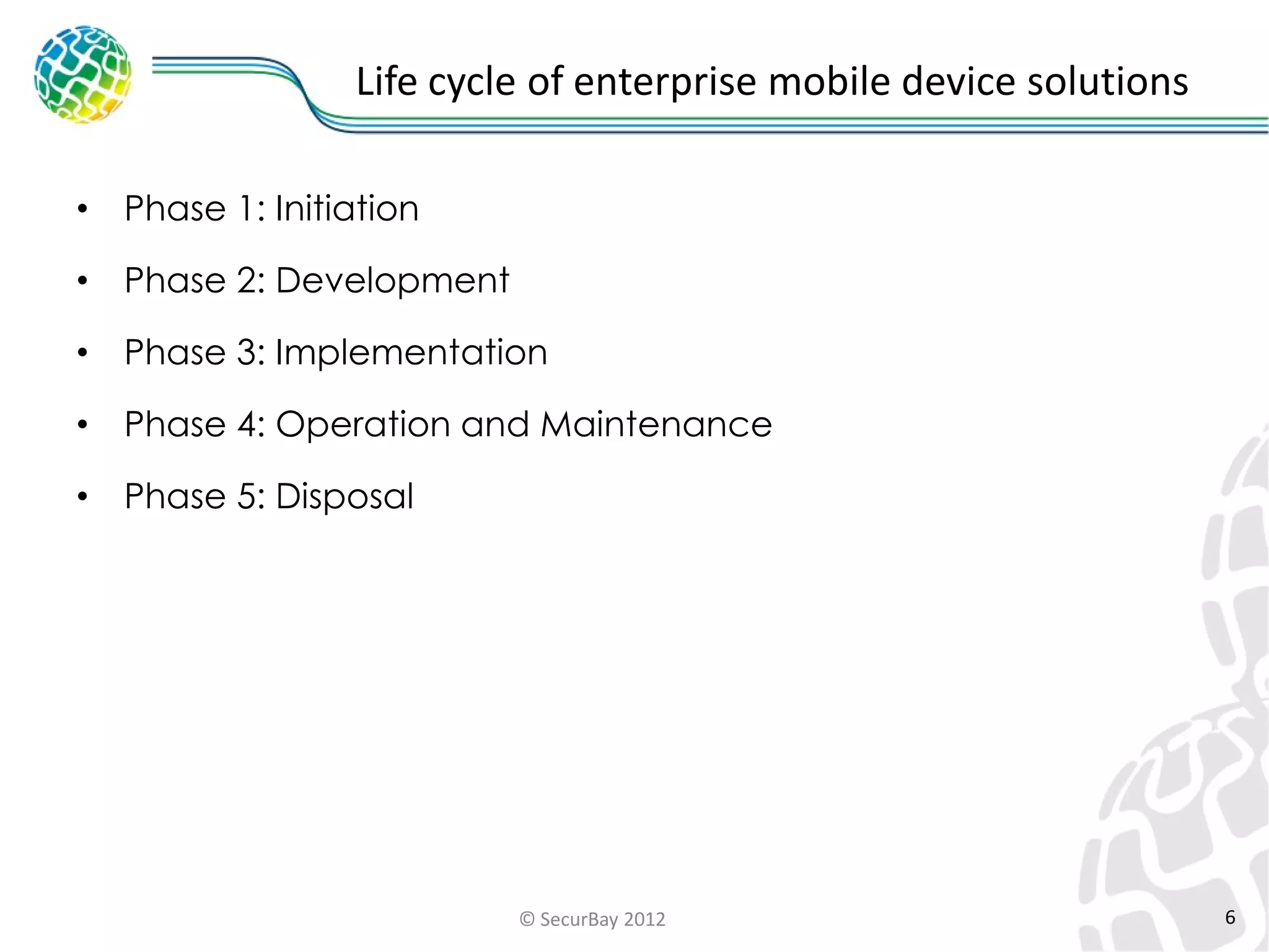 Life cycle of enterprise mobile device solutions
•

Phase 1: Initiation

•

Phase 2: Development

•

Phase 3: Implementation

•

Phase 4: Operation and Maintenance

•

Phase 5: Disposal

© SecurBay 2012

6

 