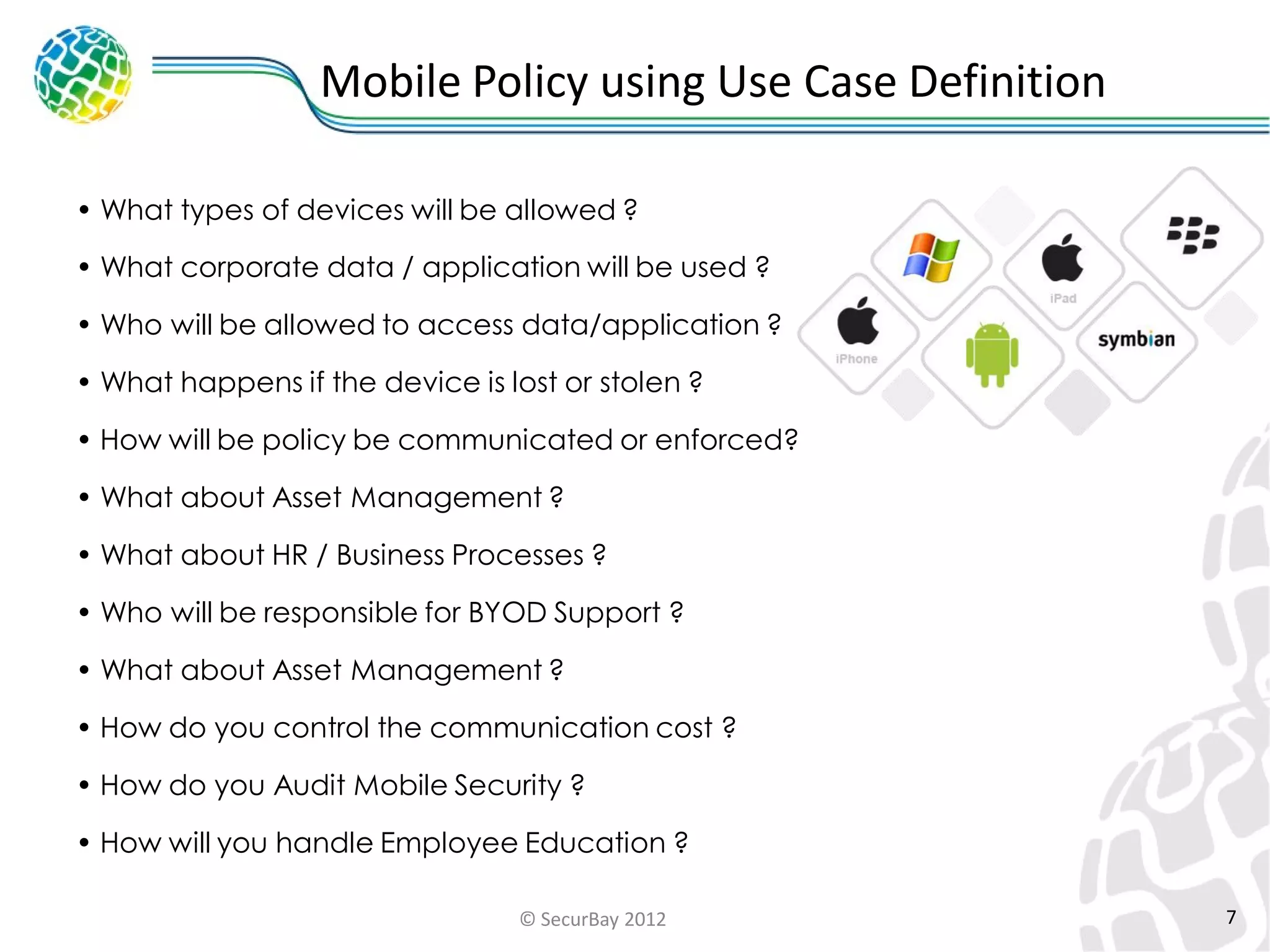 Mobile Policy using Use Case Definition
• What types of devices will be allowed ?
• What corporate data / application will be used ?
• Who will be allowed to access data/application ?
• What happens if the device is lost or stolen ?

• How will be policy be communicated or enforced?
• What about Asset Management ?

• What about HR / Business Processes ?
• Who will be responsible for BYOD Support ?
• What about Asset Management ?
• How do you control the communication cost ?
• How do you Audit Mobile Security ?

• How will you handle Employee Education ?
© SecurBay 2012

7

 
