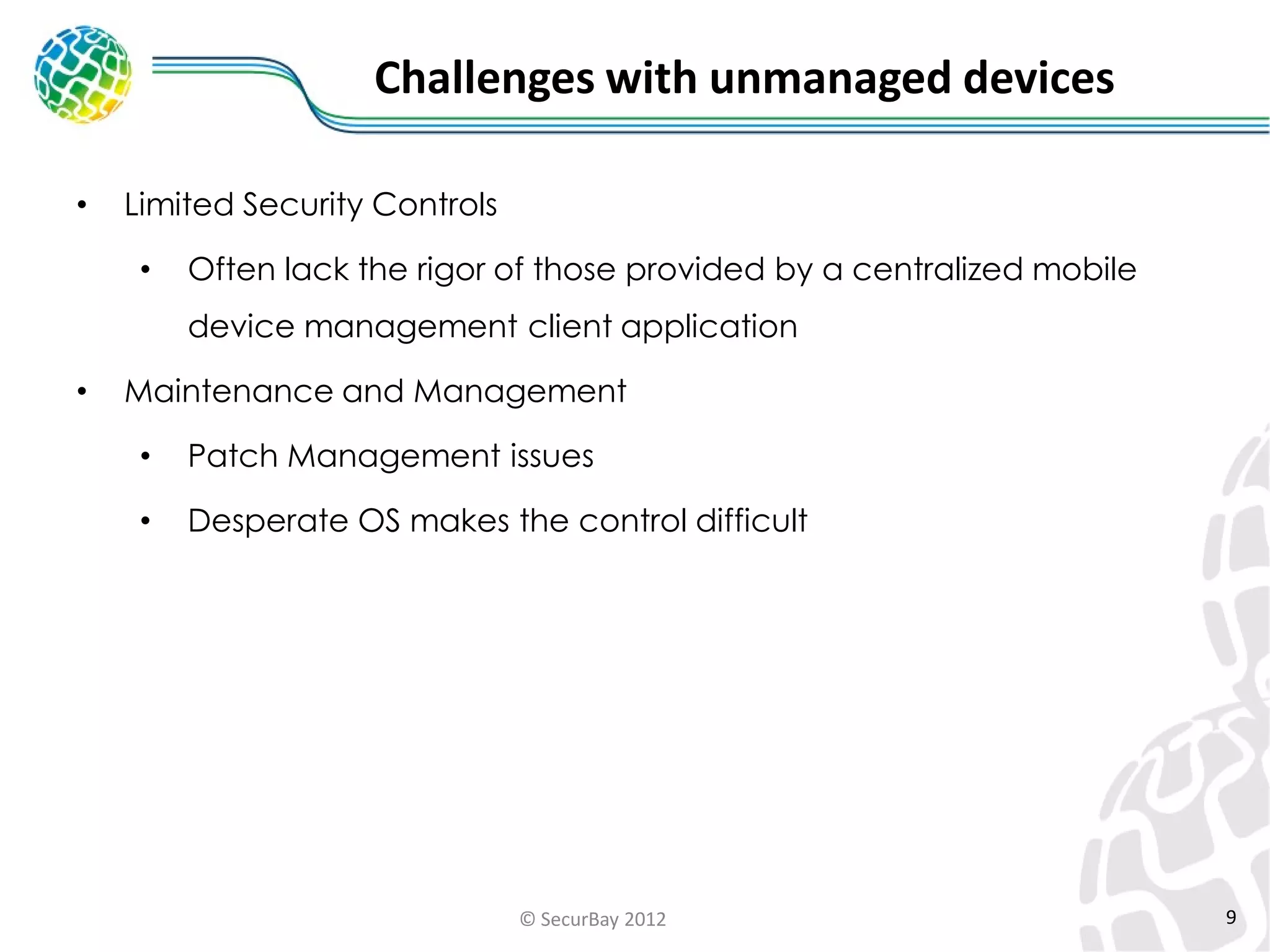 Challenges with unmanaged devices
•

Limited Security Controls
•

Often lack the rigor of those provided by a centralized mobile

device management client application
•

Maintenance and Management
•

Patch Management issues

•

Desperate OS makes the control difficult

© SecurBay 2012

9

 