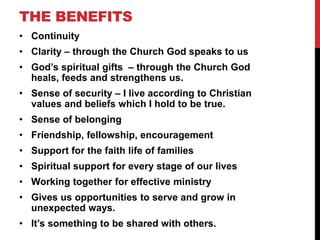 THE BENEFITS
• Continuity
• Clarity – through the Church God speaks to us
• God’s spiritual gifts – through the Church God
heals, feeds and strengthens us.
• Sense of security – I live according to Christian
values and beliefs which I hold to be true.
• Sense of belonging
• Friendship, fellowship, encouragement
• Support for the faith life of families
• Spiritual support for every stage of our lives
• Working together for effective ministry
• Gives us opportunities to serve and grow in
unexpected ways.
• It’s something to be shared with others.
 