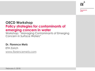 OECD Workshop
Policy strategies for contaminants of
emerging concern in water
Workshop: “Managing Contaminants of Emerging
Concern in Surface Waters“
Dr. Florence Metz
ETH Zürich
www.florencemetz.com
February 5, 2018
 