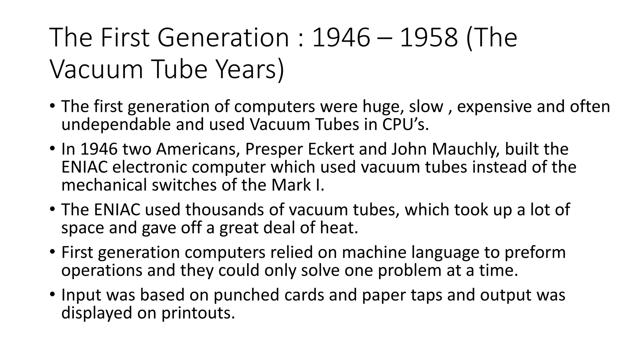 The First Generation : 1946 – 1958 (The
Vacuum Tube Years)
• The first generation of computers were huge, slow , expensive and often
undependable and used Vacuum Tubes in CPU’s.
• In 1946 two Americans, Presper Eckert and John Mauchly, built the
ENIAC electronic computer which used vacuum tubes instead of the
mechanical switches of the Mark I.
• The ENIAC used thousands of vacuum tubes, which took up a lot of
space and gave off a great deal of heat.
• First generation computers relied on machine language to preform
operations and they could only solve one problem at a time.
• Input was based on punched cards and paper taps and output was
displayed on printouts.
 
