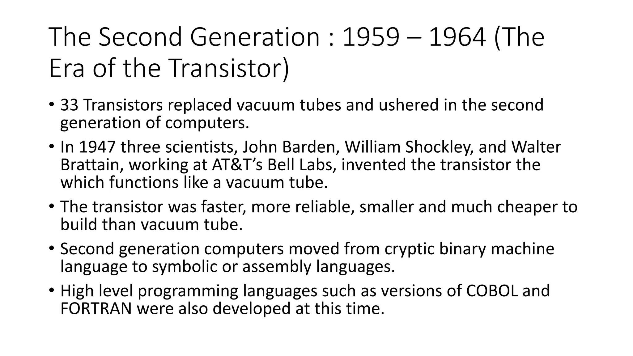 The Second Generation : 1959 – 1964 (The
Era of the Transistor)
• 33 Transistors replaced vacuum tubes and ushered in the second
generation of computers.
• In 1947 three scientists, John Barden, William Shockley, and Walter
Brattain, working at AT&T’s Bell Labs, invented the transistor the
which functions like a vacuum tube.
• The transistor was faster, more reliable, smaller and much cheaper to
build than vacuum tube.
• Second generation computers moved from cryptic binary machine
language to symbolic or assembly languages.
• High level programming languages such as versions of COBOL and
FORTRAN were also developed at this time.
 