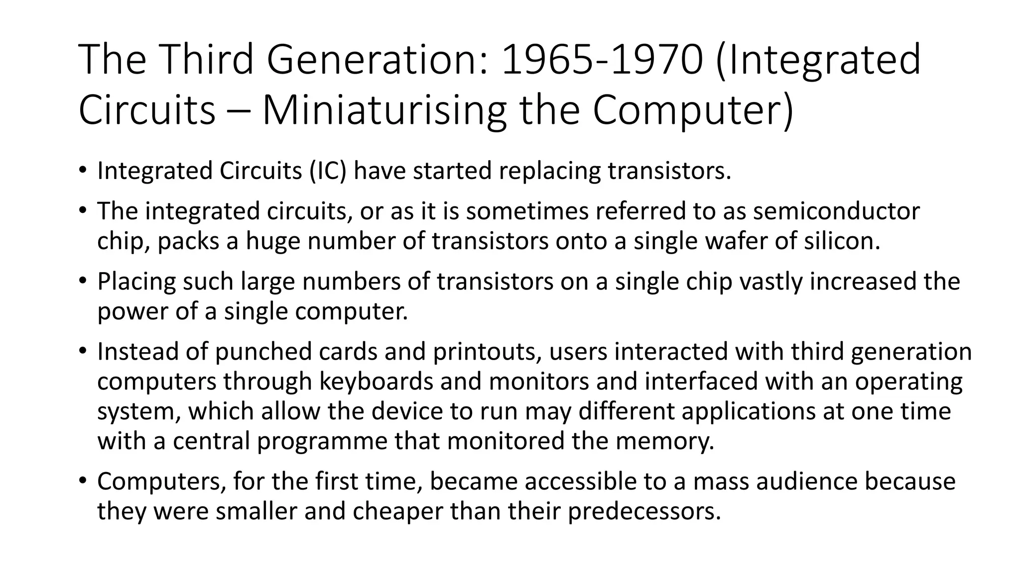 The Third Generation: 1965-1970 (Integrated
Circuits – Miniaturising the Computer)
• Integrated Circuits (IC) have started replacing transistors.
• The integrated circuits, or as it is sometimes referred to as semiconductor
chip, packs a huge number of transistors onto a single wafer of silicon.
• Placing such large numbers of transistors on a single chip vastly increased the
power of a single computer.
• Instead of punched cards and printouts, users interacted with third generation
computers through keyboards and monitors and interfaced with an operating
system, which allow the device to run may different applications at one time
with a central programme that monitored the memory.
• Computers, for the first time, became accessible to a mass audience because
they were smaller and cheaper than their predecessors.
 