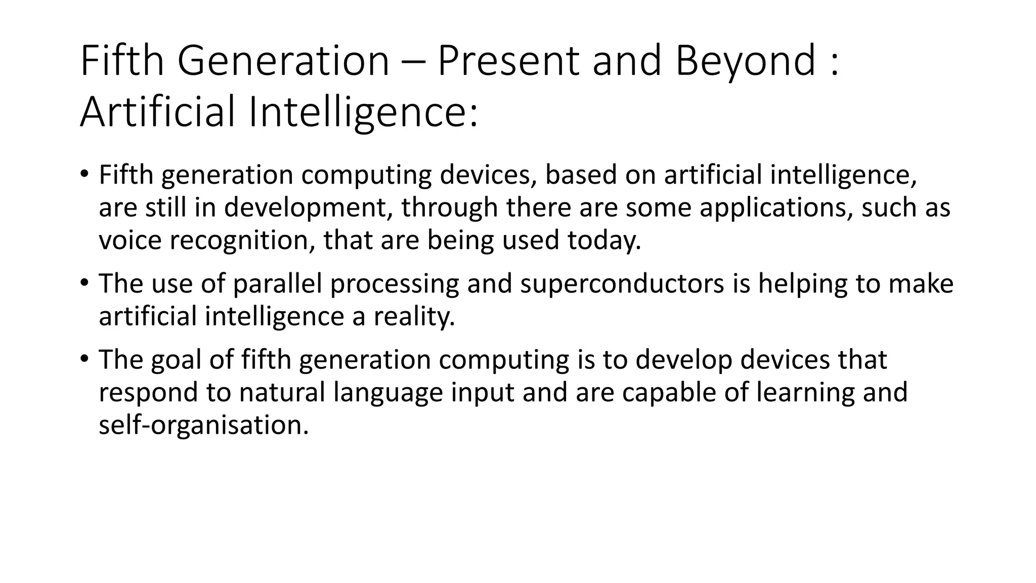Fifth Generation – Present and Beyond :
Artificial Intelligence:
• Fifth generation computing devices, based on artificial intelligence,
are still in development, through there are some applications, such as
voice recognition, that are being used today.
• The use of parallel processing and superconductors is helping to make
artificial intelligence a reality.
• The goal of fifth generation computing is to develop devices that
respond to natural language input and are capable of learning and
self-organisation.
 