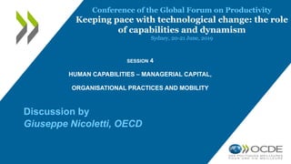 SESSION 4
HUMAN CAPABILITIES – MANAGERIAL CAPITAL,
ORGANISATIONAL PRACTICES AND MOBILITY
Discussion by
Giuseppe Nicoletti, OECD
Conference of the Global Forum on Productivity
Keeping pace with technological change: the role
of capabilities and dynamism
Sydney, 20-21 June, 2019
 