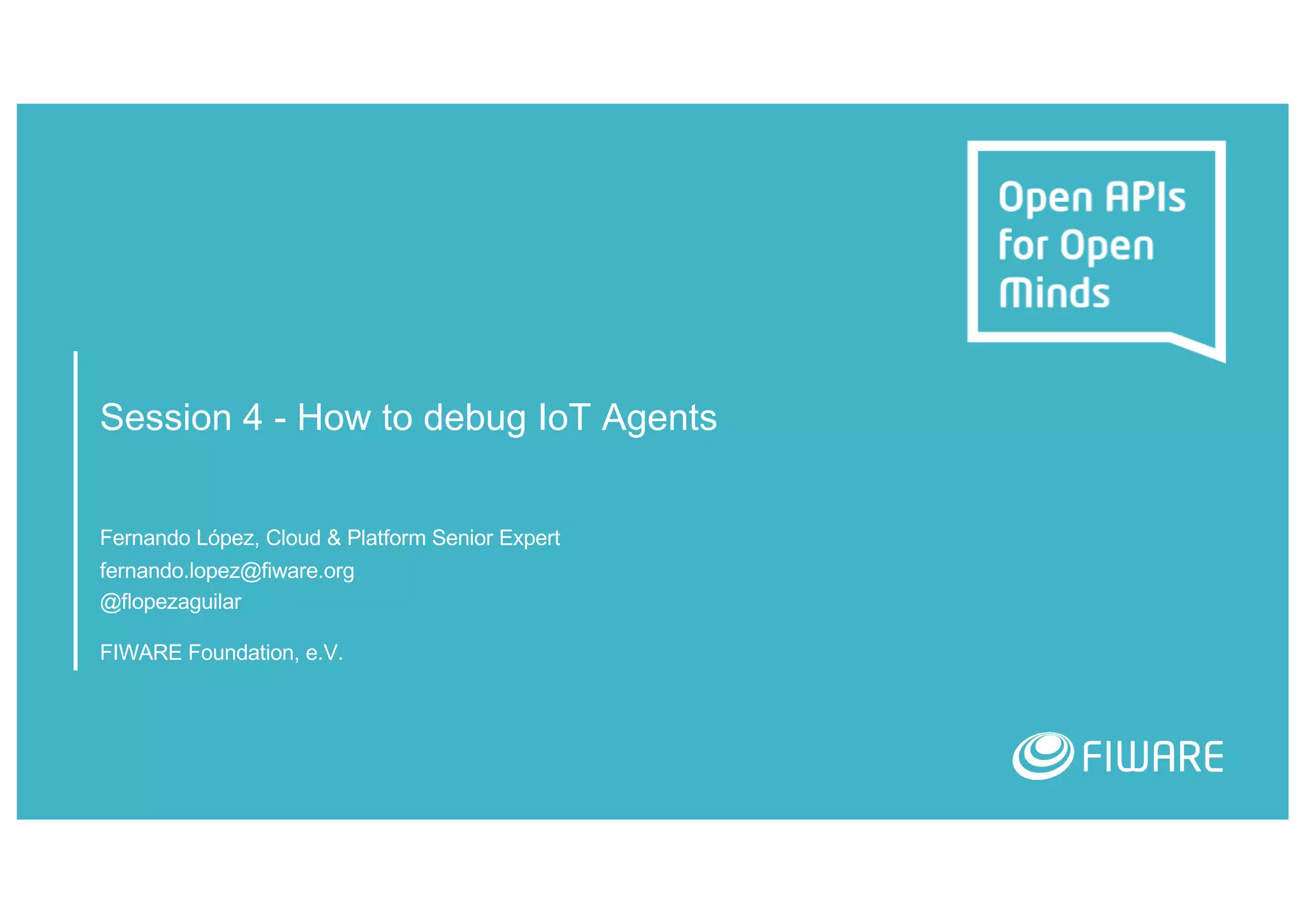 Session 4 - How to debug IoT Agents
Fernando López, Cloud & Platform Senior Expert
fernando.lopez@fiware.org
@flopezaguilar
FIWARE Foundation, e.V.
 
