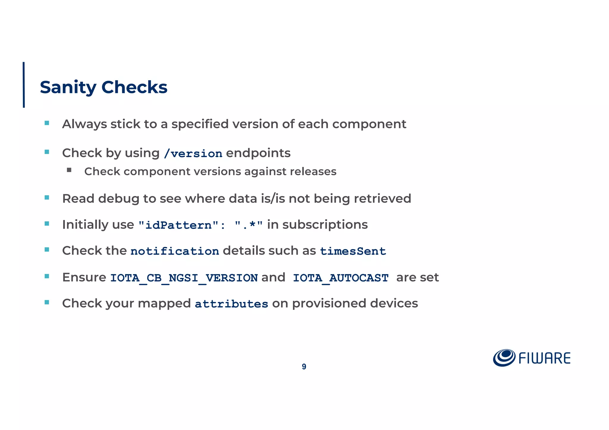 Sanity Checks
§ Always stick to a specified version of each component
§ Check by using /version endpoints
§ Check component versions against releases
§ Read debug to see where data is/is not being retrieved
§ Initially use "idPattern": ".*" in subscriptions
§ Check the notification details such as timesSent
§ Ensure IOTA_CB_NGSI_VERSION and IOTA_AUTOCAST are set
§ Check your mapped attributes on provisioned devices
9
 