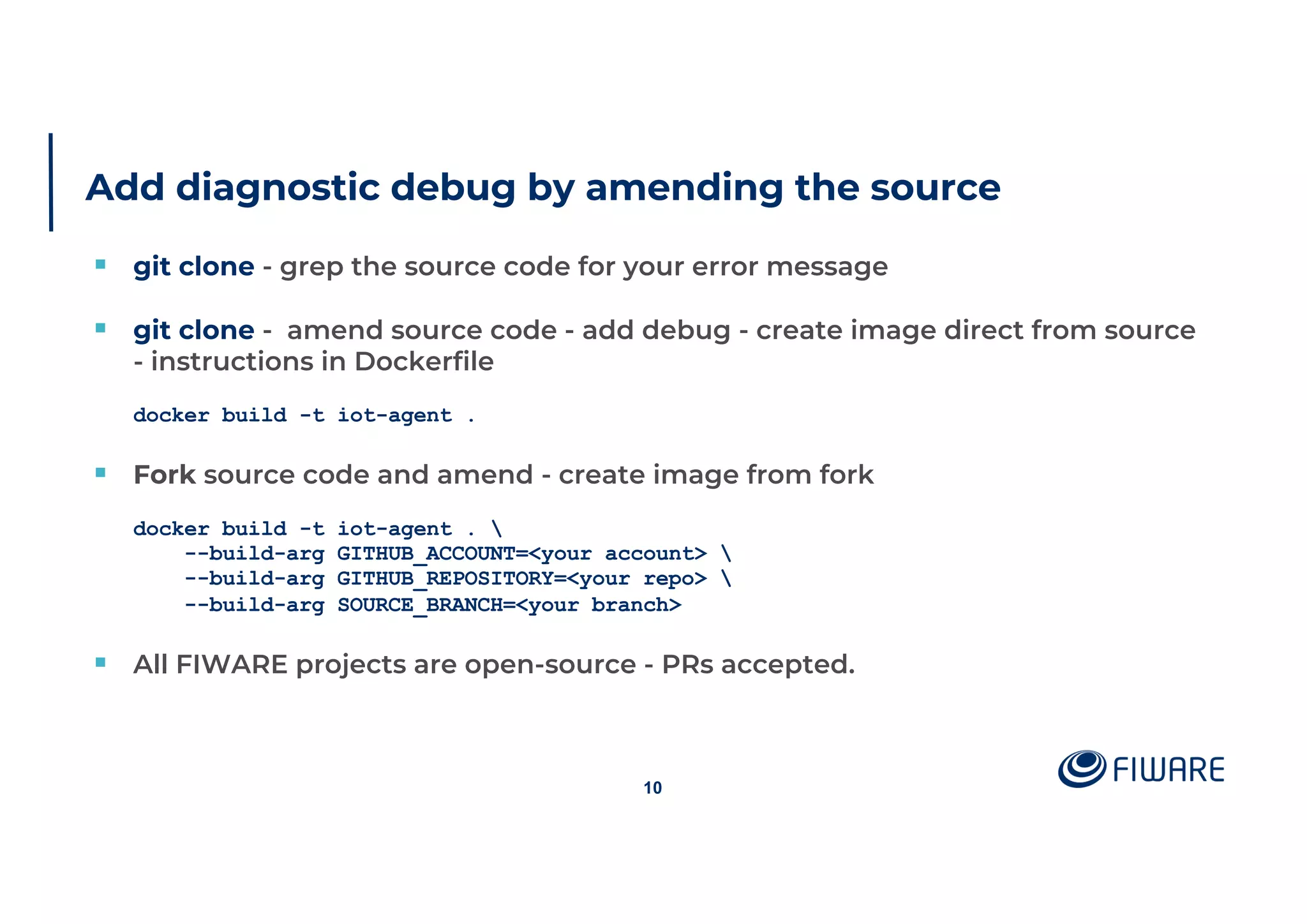 Add diagnostic debug by amending the source
§ git clone - grep the source code for your error message
§ git clone - amend source code - add debug - create image direct from source
- instructions in Dockerfile
docker build -t iot-agent .
§ Fork source code and amend - create image from fork
docker build -t iot-agent . 
--build-arg GITHUB_ACCOUNT=<your account> 
--build-arg GITHUB_REPOSITORY=<your repo> 
--build-arg SOURCE_BRANCH=<your branch>
§ All FIWARE projects are open-source - PRs accepted.
10
 